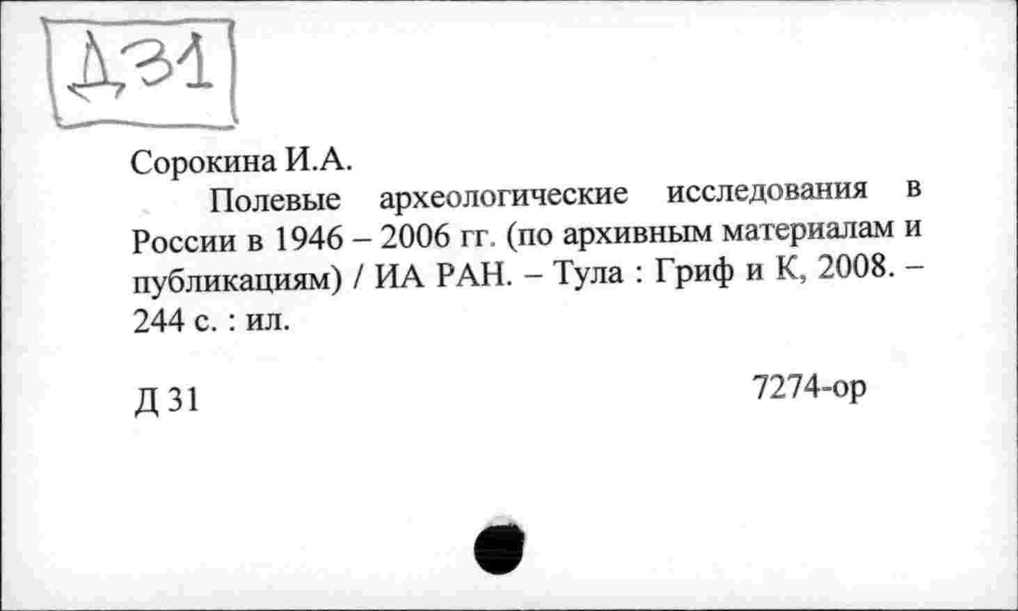 ﻿Сорокина И.А.
Полевые археологические исследования в России в 1946 - 2006 гг. (по архивным материалам и публикациям) / ИА РАН. - Тула : Гриф и К, 2008. -244 с. : ил.
Д 31
7274-ор